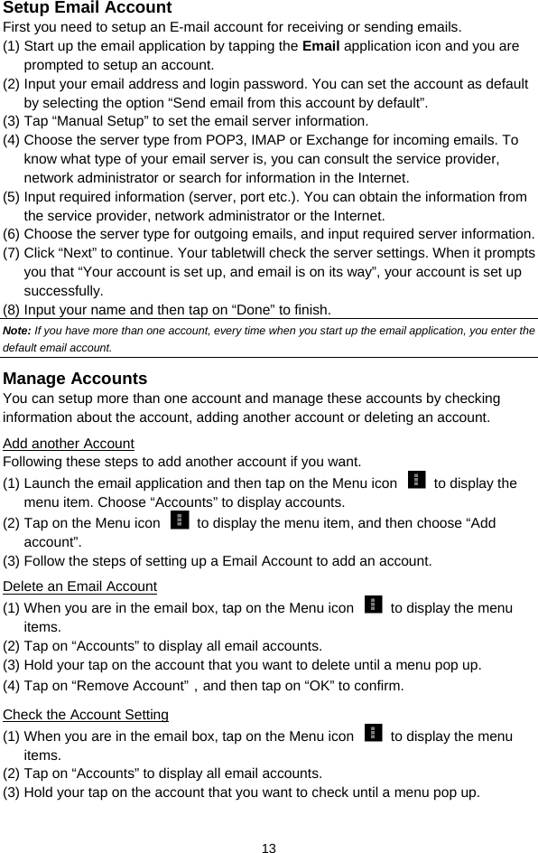  13 Setup Email Account First you need to setup an E-mail account for receiving or sending emails.   (1) Start up the email application by tapping the Email application icon and you are prompted to setup an account.   (2) Input your email address and login password. You can set the account as default by selecting the option “Send email from this account by default”.   (3) Tap “Manual Setup” to set the email server information.   (4) Choose the server type from POP3, IMAP or Exchange for incoming emails. To know what type of your email server is, you can consult the service provider, network administrator or search for information in the Internet. (5) Input required information (server, port etc.). You can obtain the information from the service provider, network administrator or the Internet.   (6) Choose the server type for outgoing emails, and input required server information. (7) Click “Next” to continue. Your tabletwill check the server settings. When it prompts you that “Your account is set up, and email is on its way”, your account is set up successfully.  (8) Input your name and then tap on “Done” to finish.   Note: If you have more than one account, every time when you start up the email application, you enter the default email account. Manage Accounts You can setup more than one account and manage these accounts by checking information about the account, adding another account or deleting an account.   Add another Account Following these steps to add another account if you want.   (1) Launch the email application and then tap on the Menu icon    to display the menu item. Choose “Accounts” to display accounts.   (2) Tap on the Menu icon    to display the menu item, and then choose “Add account”. (3) Follow the steps of setting up a Email Account to add an account. Delete an Email Account (1) When you are in the email box, tap on the Menu icon    to display the menu items.  (2) Tap on “Accounts” to display all email accounts.   (3) Hold your tap on the account that you want to delete until a menu pop up.   (4) Tap on “Remove Account”，and then tap on “OK” to confirm. Check the Account Setting (1) When you are in the email box, tap on the Menu icon    to display the menu items.  (2) Tap on “Accounts” to display all email accounts.   (3) Hold your tap on the account that you want to check until a menu pop up.   