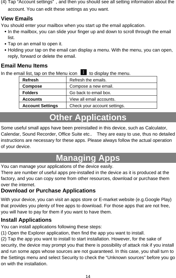  14 (4) Tap “Account settings”，and then you should see all setting information about the account. You can edit these settings as you want.   View Emails You should enter your mailbox when you start up the email application.    In the mailbox, you can slide your finger up and down to scroll through the email list.   Tap on an email to open it.    Holding your tap on the email can display a menu. With the menu, you can open, reply, forward or delete the email.   Email Menu Items In the email list, tap on the Menu icon    to display the menu. Refresh  Refresh the emails. Compose  Compose a new email.  Folders  Go back to email box. Accounts  View all email accounts. Account Settings  Check your account settings.   Other Applications Some useful small apps have been preinstalled in this device, such as Calculator, Calendar, Sound Recorder, Office Suite etc..    They are easy to use, thus no detailed instructions are necessary for these apps. Please always follow the actual operation of your device.   Managing Apps You can manage your applications of the device easily.   There are number of useful apps pre-installed in the device as it is produced at the factory, and you can copy some from other resources, download or purchase them over the internet.   Download or Purchase Applications With your device, you can visit an apps store or E-market website (e.g.Google Play) that provides you plenty of free apps to download. For those apps that are not free, you will have to pay for them if you want to have them.   Install Applications You can install applications following these steps: (1) Open the Explorer application, then find the app you want to install. (2) Tap the app you want to install to start installation. However, for the sake of security, the device may prompt you that there is possibility of attack risk if you install and run some apps whose sources are not guaranteed. In this case, you shall turn to the Settings menu and select Security to check the “Unknown sources” before you go on with the installation. 