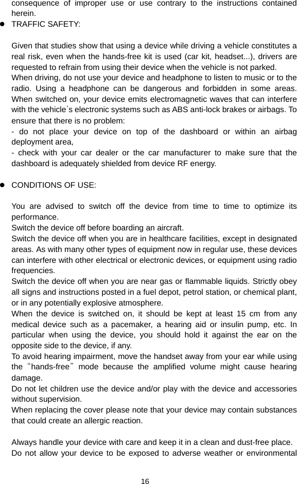  16 consequence of improper use or use contrary to the instructions contained herein.  TRAFFIC SAFETY:  Given that studies show that using a device while driving a vehicle constitutes a real risk, even when the hands-free kit is used (car kit, headset...), drivers are requested to refrain from using their device when the vehicle is not parked. When driving, do not use your device and headphone to listen to music or to the radio. Using a headphone can be dangerous and forbidden in some areas. When switched on, your device emits electromagnetic waves that can interfere with the vehicle’s electronic systems such as ABS anti-lock brakes or airbags. To ensure that there is no problem: - do not place your device on top of the dashboard or within an airbag deployment area, - check with your car dealer or the car manufacturer to make sure that the dashboard is adequately shielded from device RF energy.   CONDITIONS OF USE:  You are advised to switch off the device from time to time to optimize its performance. Switch the device off before boarding an aircraft. Switch the device off when you are in healthcare facilities, except in designated areas. As with many other types of equipment now in regular use, these devices can interfere with other electrical or electronic devices, or equipment using radio frequencies. Switch the device off when you are near gas or flammable liquids. Strictly obey all signs and instructions posted in a fuel depot, petrol station, or chemical plant, or in any potentially explosive atmosphere. When the device is switched on, it should be kept at least 15 cm from any medical device such as a pacemaker, a hearing aid or insulin pump, etc. In particular when using the device, you should hold it against the ear on the opposite side to the device, if any. To avoid hearing impairment, move the handset away from your ear while using the  “hands-free” mode because the amplified volume might cause hearing damage. Do not let children use the device and/or play with the device and accessories without supervision. When replacing the cover please note that your device may contain substances that could create an allergic reaction.  Always handle your device with care and keep it in a clean and dust-free place. Do not allow your device to be exposed to adverse weather or environmental 