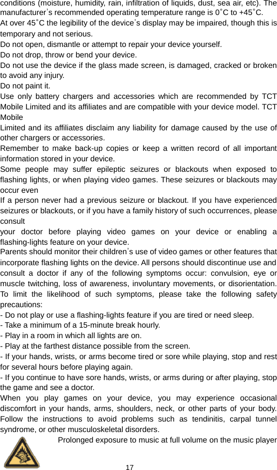  17 conditions (moisture, humidity, rain, infiltration of liquids, dust, sea air, etc). The manufacturer’s recommended operating temperature range is 0°C to +45°C. At over 45°C the legibility of the device’s display may be impaired, though this is temporary and not serious. Do not open, dismantle or attempt to repair your device yourself. Do not drop, throw or bend your device. Do not use the device if the glass made screen, is damaged, cracked or broken to avoid any injury. Do not paint it. Use only battery chargers and accessories which are recommended by TCT Mobile Limited and its affiliates and are compatible with your device model. TCT Mobile Limited and its affiliates disclaim any liability for damage caused by the use of other chargers or accessories. Remember to make back-up copies or keep a written record of all important information stored in your device. Some people may suffer epileptic seizures or blackouts when exposed to flashing lights, or when playing video games. These seizures or blackouts may occur even If a person never had a previous seizure or blackout. If you have experienced seizures or blackouts, or if you have a family history of such occurrences, please consult your doctor before playing video games on your device or enabling a flashing-lights feature on your device. Parents should monitor their children’s use of video games or other features that incorporate flashing lights on the device. All persons should discontinue use and consult a doctor if any of the following symptoms occur: convulsion, eye or muscle twitching, loss of awareness, involuntary movements, or disorientation. To limit the likelihood of such symptoms, please take the following safety precautions: - Do not play or use a flashing-lights feature if you are tired or need sleep. - Take a minimum of a 15-minute break hourly. - Play in a room in which all lights are on. - Play at the farthest distance possible from the screen. - If your hands, wrists, or arms become tired or sore while playing, stop and rest for several hours before playing again. - If you continue to have sore hands, wrists, or arms during or after playing, stop the game and see a doctor. When you play games on your device, you may experience occasional discomfort in your hands, arms, shoulders, neck, or other parts of your body. Follow the instructions to avoid problems such as tendinitis, carpal tunnel syndrome, or other musculoskeletal disorders. Prolonged exposure to music at full volume on the music player 