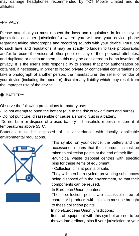  18 may damage headphones recommended by TCT Mobile Limited and its affiliates.   ●PRIVACY:  Please note that you must respect the laws and regulations in force in your jurisdiction or other jurisdiction(s) where you will use your device phone regarding taking photographs and recording sounds with your device. Pursuant to such laws and regulations, it may be strictly forbidden to take photographs and/or to record the voices of other people or any of their personal attributes, and duplicate or distribute them, as this may be considered to be an invasion of privacy. It is the user&apos;s sole responsibility to ensure that prior authorization be obtained, if necessary, in order to record private or confidential conversations or take a photograph of another person; the manufacturer, the seller or vendor of your device (including the operator) disclaim any liability which may result from the improper use of the device.  ● BATTERY:  Observe the following precautions for battery use: - Do not attempt to open the battery (due to the risk of toxic fumes and burns). - Do not puncture, disassemble or cause a short-circuit in a battery, -Do not burn or dispose of a used battery in household rubbish or store it at temperatures above 55°C. Batteries must be disposed of in accordance with locally applicable environmental regulations. This symbol on your device, the battery and the accessories means that these products must be taken to collection points at the end of their life:   -Municipal waste disposal centres with specific bins for these items of equipment - Collection bins at points of sale. They will then be recycled, preventing substances being disposed of in the environment, so that their components can be reused. In European Union countries: These collection points are accessible free of charge. All products with this sign must be brought to these collection points. In non-European Union jurisdictions: Items of equipment with this symbol are not to be thrown into ordinary bins if your jurisdiction or your 