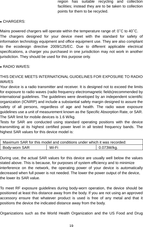  19 region has suitable recycling and collection facilities; instead they are to be taken to collection points for them to be recycled.  ● CHARGERS:  Mains powered chargers will operate within the temperature range of: 0°C to 40°C. The chargers designed for your device meet with the standard for safety of information technology equipment and office equipment use. They are also compliant to the ecodesign directive 2009/125/EC. Due to different applicable electrical specifications, a charger you purchased in one jurisdiction may not work in another jurisdiction. They should be used for this purpose only.  ● RADIO WAVES:  THIS DEVICE MEETS INTERNATIONAL GUIDELINES FOR EXPOSURE TO RADIO WAVES Your device is a radio transmitter and receiver. It is designed not to exceed the limits for exposure to radio waves (radio frequency electromagnetic fields)recommended by international guidelines. The guidelines were developed by an independent scientific organization (ICNIRP) and include a substantial safety margin designed to assure the safety of all persons, regardless of age and health. The radio wave exposure guidelines use a unit of measurement known as the Specific Absorption Rate, or SAR. The SAR limit for mobile devices is 1.6 W/kg. Tests for SAR are conducted using standard operating positions with the device transmitting at its highest certified power level in all tested frequency bands. The highest SAR values for this device model is:  Maximum SAR for this model and conditions under which it was recorded: Body-worn SAR  Wi-Fi  0.073W/kg.  During use, the actual SAR values for this device are usually well below the values stated above. This is because, for purposes of system efficiency and to minimize interference on the network, the operating power of your device is automatically decreased when full power is not needed. The lower the power output of the device, the lower its SAR value.  To meet RF exposure guidelines during body-worn operation, the device should be positioned at least this distance away from the body. If you are not using an approved accessory ensure that whatever product is used is free of any metal and that it positions the device the indicated distance away from the body.  Organizations such as the World Health Organization and the US Food and Drug 