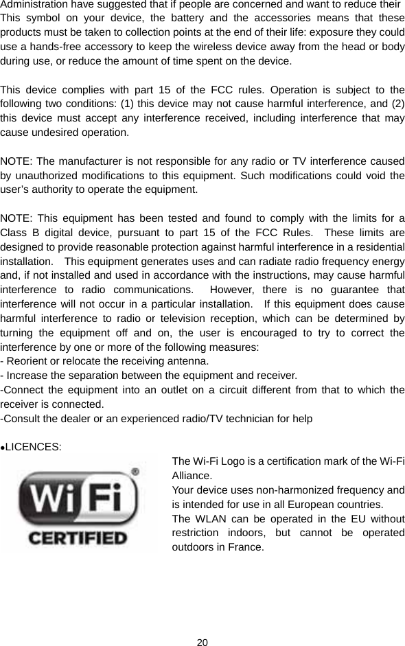  20 Administration have suggested that if people are concerned and want to reduce their This symbol on your device, the battery and the accessories means that these products must be taken to collection points at the end of their life: exposure they could use a hands-free accessory to keep the wireless device away from the head or body during use, or reduce the amount of time spent on the device.  This device complies with part 15 of the FCC rules. Operation is subject to the following two conditions: (1) this device may not cause harmful interference, and (2) this device must accept any interference received, including interference that may cause undesired operation.  NOTE: The manufacturer is not responsible for any radio or TV interference caused by unauthorized modifications to this equipment. Such modifications could void the user’s authority to operate the equipment.  NOTE: This equipment has been tested and found to comply with the limits for a Class B digital device, pursuant to part 15 of the FCC Rules.  These limits are designed to provide reasonable protection against harmful interference in a residential installation.    This equipment generates uses and can radiate radio frequency energy and, if not installed and used in accordance with the instructions, may cause harmful interference to radio communications.  However, there is no guarantee that interference will not occur in a particular installation.   If this equipment does cause harmful interference to radio or television reception, which can be determined by turning the equipment off and on, the user is encouraged to try to correct the interference by one or more of the following measures: - Reorient or relocate the receiving antenna. - Increase the separation between the equipment and receiver. -Connect the equipment into an outlet on a circuit different from that to which the receiver is connected. -Consult the dealer or an experienced radio/TV technician for help  ●LICENCES: The Wi-Fi Logo is a certification mark of the Wi-Fi Alliance. Your device uses non-harmonized frequency and is intended for use in all European countries. The WLAN can be operated in the EU without restriction  indoors,  but  cannot  be  operated          outdoors in France.     