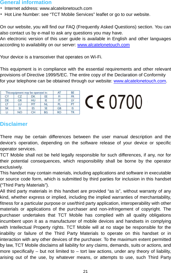 Gene• Inte• Hot On oualso cAn eleaccor Your d This eprovisfor yo  Disc TheredeviceoperaTCT Mtheir exclusThis hor sou(“ThirdAll thikind, fitnessmaterpurchincumwith Iinabiliinteraby lawmore arisingeral informaternet address: wwt Line Number: sur website, you wcontact us by e-mectronic version rding to availabilitdevice is a transcequipment is in sions of Directiveour telephone canclaimer e may be certaie’s operation, dator services. Mobile shall not potential conseqsively. handset may conurce code form, d Party Materialsird party materiawhether expresss for a particular rials or applicatihaser undertakesmbent upon it as ntellectual Propeity or failure of action with any otw, TCT Mobile disspecifically – bug out of the useion ww.alcatelonetouee “TCT Mobile will find our FAQ mail to ask any quof this user guidty on our server:ceiver that operacompliance withe 1999/5/EC. Then be obtained thrin differences bepending on thebe held legally quences, which ntain materials, inwhich is submitts”). als in this handses or implied, inclupurpose or use/tons of the purcs that TCT Moba manufacturererty rights. TCT the Third Partyther devices of thsclaims all liabilitut not limited to e, by whatever  21 uch.com Services” leaflet (Frequently Askeuestions you made is available in www.alcateloneates on Wi-Fi.  the essential ree entire copy of trough our websitetween the usee software relearesponsible for sresponsibility shncluding applicatited by third partiet are provided “uding the impliedthird party applicchaser and non-bile has complier of mobile devicMobile will at ny Materials to ohe purchaser. Toty for any claims,– tort law actionmeans, or attemor go to our webed Questions) sey have. n English and otetouch.com equirements andhe Declaration ote: www.alcateloner manual descrase of your devsuch differenceshall be borne bions and softwaries for inclusion “as is”, without wd warranties of mcation, interoperainfringement of ed with all quaces and handseto stage be respoperate on this  the maximum e demands, suits ns, under any thempts to use, subsite. ection. You can ther languages  other relevant of Conformity netouch.com.  ription and the vice or specific , if any, nor for y the operator e in executable in this handset warranty of any merchantability, ability with other copyright. The ality obligations ts in complying ponsible for the handset or in xtent permitted or actions, and eory of liability, ch Third Party 