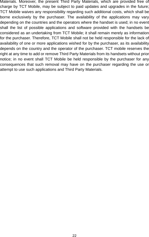  22 Materials. Moreover, the present Third Party Materials, which are provided free of charge by TCT Mobile, may be subject to paid updates and upgrades in the future; TCT Mobile waives any responsibility regarding such additional costs, which shall be borne exclusively by the purchaser. The availability of the applications may vary depending on the countries and the operators where the handset is used; in no event shall the list of possible applications and software provided with the handsets be considered as an undertaking from TCT Mobile; it shall remain merely as information for the purchaser. Therefore, TCT Mobile shall not be held responsible for the lack of availability of one or more applications wished for by the purchaser, as its availability depends on the country and the operator of the purchaser. TCT mobile reserves the right at any time to add or remove Third Party Materials from its handsets without prior notice; in no event shall TCT Mobile be held responsible by the purchaser for any consequences that such removal may have on the purchaser regarding the use or attempt to use such applications and Third Party Materials.   