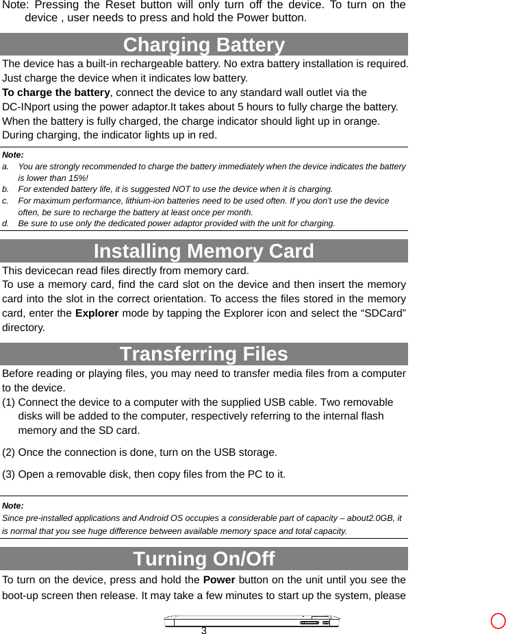  3  Note: Pressing the Reset button will only turn off the device. To turn on the device , user needs to press and hold the Power button. Charging Battery The device has a built-in rechargeable battery. No extra battery installation is required. Just charge the device when it indicates low battery.   To charge the battery, connect the device to any standard wall outlet via the DC-INport using the power adaptor.It takes about 5 hours to fully charge the battery. When the battery is fully charged, the charge indicator should light up in orange. During charging, the indicator lights up in red.   Note: a.  You are strongly recommended to charge the battery immediately when the device indicates the battery is lower than 15%! b.  For extended battery life, it is suggested NOT to use the device when it is charging.   c.  For maximum performance, lithium-ion batteries need to be used often. If you don’t use the device often, be sure to recharge the battery at least once per month. d.  Be sure to use only the dedicated power adaptor provided with the unit for charging. Installing Memory Card This devicecan read files directly from memory card.   To use a memory card, find the card slot on the device and then insert the memory card into the slot in the correct orientation. To access the files stored in the memory card, enter the Explorer mode by tapping the Explorer icon and select the “SDCard” directory.  Transferring Files Before reading or playing files, you may need to transfer media files from a computer to the device. (1) Connect the device to a computer with the supplied USB cable. Two removable disks will be added to the computer, respectively referring to the internal flash memory and the SD card. (2) Once the connection is done, turn on the USB storage.   (3) Open a removable disk, then copy files from the PC to it.    Note:  Since pre-installed applications and Android OS occupies a considerable part of capacity – about2.0GB, it is normal that you see huge difference between available memory space and total capacity.   Turning On/Off To turn on the device, press and hold the Power button on the unit until you see the boot-up screen then release. It may take a few minutes to start up the system, please 