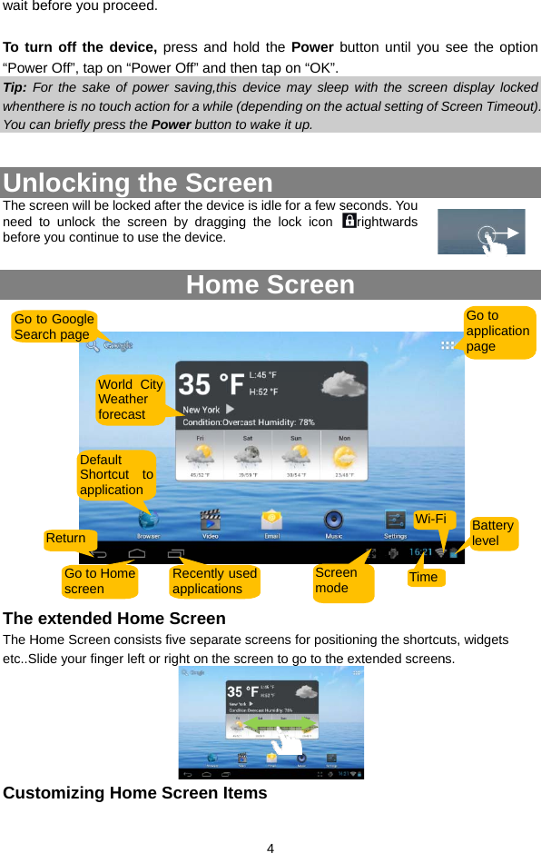 wait b To tu“PoweTip: FwhentYou ca UnThe scneed before The The Hetc..SCustGo tSeabefore you procern off the devicer Off”, tap on “PFor the sake of pthere is no touch aan briefly press thlocking tcreen will be locketo unlock the sce you continue to uextended HoHome Screen conslide your finger leftomizing Homto Google arch page Default Shortcut applicationReturn Go to Homescreen World Weatheforecased.  ce, press and hPower Off” and thpower saving,this action for a while (he Power button tothe Screed after the devicecreen by dragginguse the device.  Homome Screensists five separateft or right on the sme Screen Iteto n Recently usapplicationsCityer st   4 old the Power bhen tap on “OK”. device may sleep(depending on the o wake it up. een e is idle for a few sg the lock icon me Screen  e screens for positcreen to go to theems sedsScremodebutton until you  p with the screenactual setting of Sseconds. You rightwards n ioning the shortcue extended screen TimeWi-Fen e  see the option n display locked Screen Timeout).  uts, widgets ns. Go to application page Battery level i