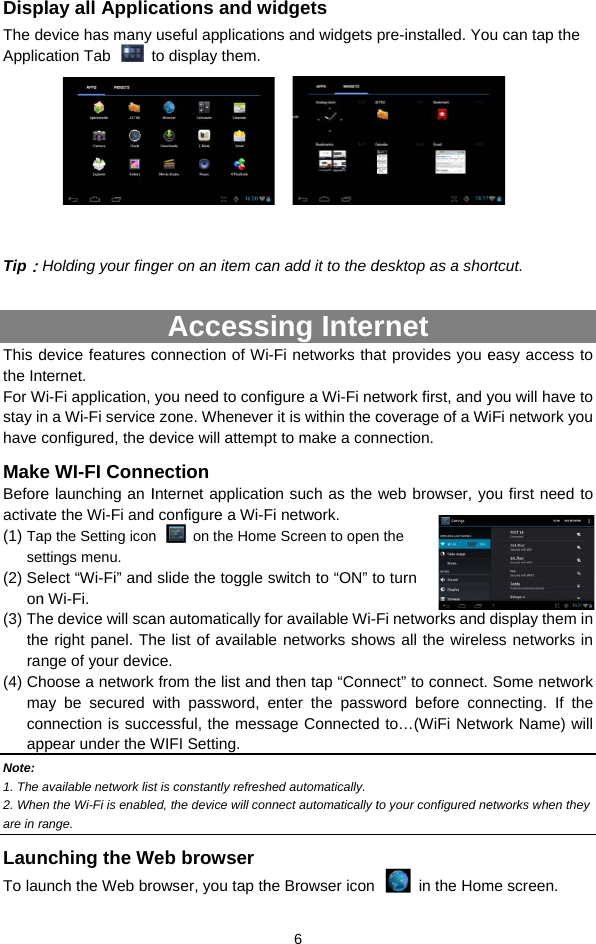 DispThe dApplic    Tip：This dthe InFor Wstay inhave MakeBeforeactiva(1) Tase(2) Seon(3) Ththera(4) ChmacoapNote: 1. The 2. Wheare in rLaunTo lauplay all Applicdevice has many cation Tab   tHolding your fingdevice features cnternet.  Wi-Fi application, n a Wi-Fi serviceconfigured, the de WI-FI Conne launching an Iate the Wi-Fi andap the Setting iconettings menu.  elect “Wi-Fi” and n Wi-Fi. he device will scae right panel. Thnge of your devichoose a networkay be secured wonnection is succppear under the W available network lisen the Wi-Fi is enablerange.  nching the Wunch the Web brcations and wuseful applicatioto display them. ger on an item caAccessconnection of Wyou need to cone zone. Whenevedevice will attempection Internet applicatid configure a Wi-Fn  on the Homslide the toggle an automatically fhe list of availabce.  k from the list andwith password, cessful, the messWIFI Setting.   st is constantly refresed, the device will coWeb browserowser, you tap th 6 widgets ons and widgets   an add it to the d sing Interi-Fi networks thafigure a Wi-Fi neer it is within the cpt to make a conion such as the Fi network. me Screen to openswitch to “ON” tfor available Wi-le networks showd then tap “Connenter the passwsage Connectedshed automatically. nnect automatically the Browser icon pre-installed. Yodesktop as a shornet at provides you eetwork first, and ycoverage of a Wnnection. web browser, yon the o turn Fi networks and ws all the wirelenect” to connect. word before cond to…(WiFi Netwto your configured ne in the Homu can tap the rtcut.  easy access to you will have to iFi network you ou first need to display them in ess networks in Some network nnecting. If the work Name) will etworks when they me screen. 