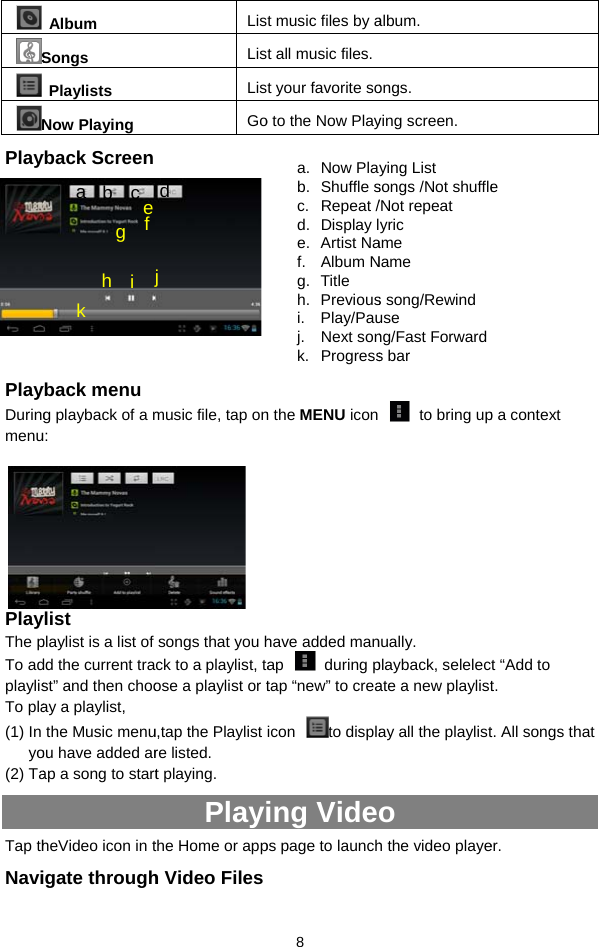  S NPlay        PlayDuringmenu PlayThe pTo adplaylisTo pla(1) In yo(2) TaTap thNaviAlbum Songs Playlists Now Playing yback Screen yback menu   g playback of a mu:  ylist playlist is a list of dd the current trast” and then chooay a playlist,   the Music menuou have added arap a song to startheVideo icon in tigate througha  b  c f e g h  i jk LisLisLisGomusic file, tap on songs that you hck to a playlist, taose a playlist or tu,tap the Playlist re listed.   t playing.   Playithe Home or apph Video Filesd j  8 t music files by at all music files.t your favorite soo to the Now Play n the MENU icon have added manap  during ptap “new” to creaicon to displaing Videops page to launcha. Now Plab. Shuffle sc. Repeat /d. Display le. Artist Naf. Album Ng. Title  h. Previousi. Play/Pauj. Next sonk. Progressalbum. ongs.  ying screen.   to bring upnually.  playback, selelecate a new playlistay all the playlisto h the video playeying List songs /Not shuffle/Not repeat yric ame Name s song/Rewinduse ng/Fast Forwards bar p a context t “Add to t.  t. All songs that er.  e 