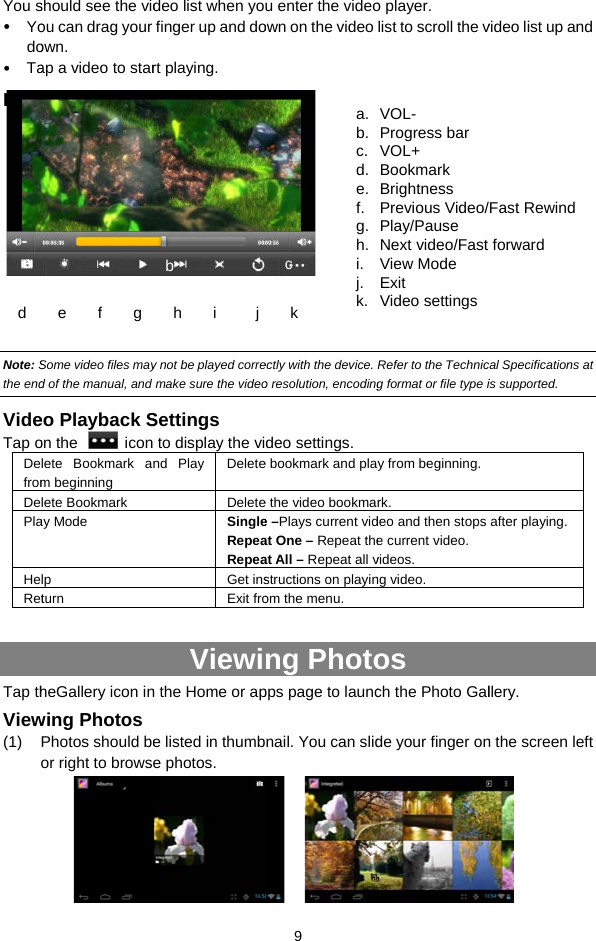 You s Yodo TaPlay Note: Sthe endVideTap oDefromDePlaHeRetTap thView(1) a d  should see the vidou can drag your own. ap a video to staryback Screen      Some video files mayd of the manual, and eo Playback Son the    iconlete Bookmark am beginning lete Bookmark ay Mode lpturn heGallery icon inwing Photos Photos should beor right to brows  e    f    g  deo list when yofinger up and dort playing.  y not be played corremake sure the videoSettings  to display the vind Play  DeleteDeleteSingleRepeaRepeaGet insExit froViewin the Home or ape listed in thumbe photos. b   h    i     j  9 u enter the videoown on the video ectly with the device. o resolution, encodingdeo settings. e bookmark and plae the video bookmae –Plays current vidat One – Repeat theat All – Repeat all vstructions on playinom the menu.  ng Photopps page to launcnail. You can slid    a.b.c.d.e.f.g.h.i.j.k.   k c o player.  list to scroll the vRefer to the Technicg format or file type iy from beginning. rk.deo and then stops e current video. videos.  ng video. os ch the Photo Galde your finger onVOL- Progress bar VOL+ Bookmark Brightness Previous Video/Play/Pause Next video/Fast View Mode Exit Video settingsvideo list up and cal Specifications at is supported. after playing.   llery.  n the screen left Fast Rewind forward 