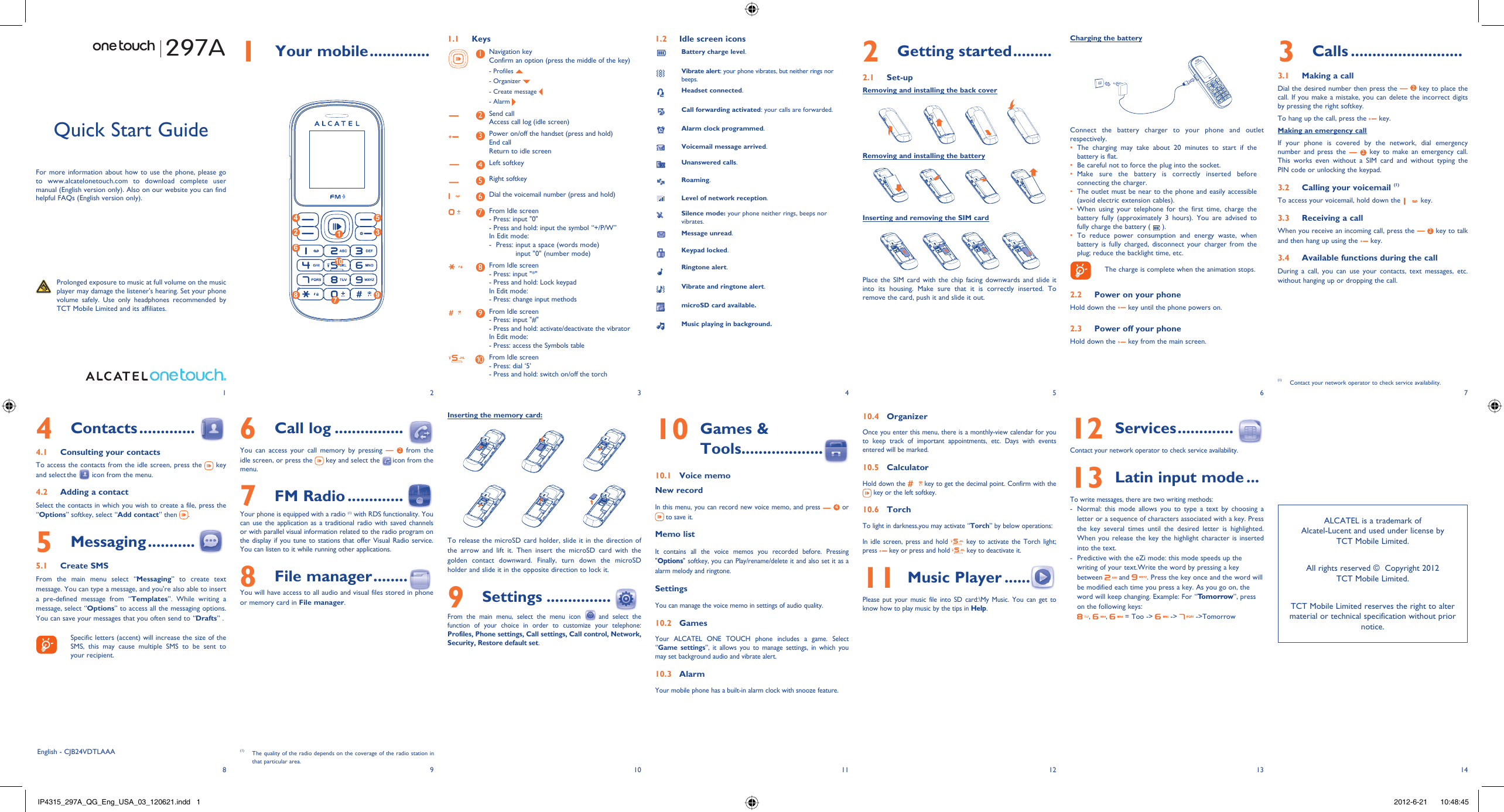 123456713 148 9 10 11 121 Your mobile ..............1.1 Keys1Navigation keyConfirm an option (press the middle of the key)- Profiles   - Organizer   - Create message - Alarm 2Send callAccess call log (idle screen)3Power on/off the handset (press and hold)End callReturn to idle screen4Left softkey5Right softkey6Dial the voicemail number (press and hold)7From Idle screen- Press: input &quot;0&quot;- Press and hold: input the symbol “+/P/W”In Edit mode:-   Press:  input a space (words mode)input &quot;0&quot; (number mode)8From Idle screen- Press: input &quot;*&quot;- Press and hold: Lock keypadIn Edit mode:- Press: change input methods9From Idle screen- Press: input &quot;#&quot;- Press and hold: activate/deactivate the vibratorIn Edit mode:- Press: access the Symbols table10 From Idle screen - Press: dial ‘5’- Press and hold: switch on/off the torch1.2  Idle screen iconsBattery charge level.Vibrate alert: your phone vibrates, but neither rings nor beeps.Headset connected.Call forwarding activated: your calls are forwarded. Alarm clock programmed.Voicemail message arrived.Unanswered calls.Roaming.Level of network reception.Silence mode: your phone neither rings, beeps nor vibrates.Message unread.Keypad locked.Ringtone alert.Vibrate and ringtone alert.microSD card available.Music playing in background.3 Calls ..........................3.1  Making a callDial the desired number then press the   2 key to place the call. If you make a mistake, you can delete the incorrect digits by pressing the right softkey.To hang up the call, press the   key.Making an emergency callIf your phone is covered by the network, dial emergency number and press the   2 key to make an emergency call. This works even without a SIM card and without typing the PIN code or unlocking the keypad.  3.2  Calling your voicemail (1)To access your voicemail, hold down the   key.3.3  Receiving a callWhen you receive an incoming call, press the   2 key to talk and then hang up using the   key. 3.4  Available functions during the callDuring a call, you can use your contacts, text messages, etc. without hanging up or dropping the call.(1)  Contact your network operator to check service availability.297AInserting the memory card:To release the microSD card holder, slide it in the direction of the arrow and lift it. Then insert the microSD card with the golden contact downward. Finally, turn down the microSD holder and slide it in the opposite direction to lock it.9 Settings ...............  From the main menu, select the menu icon  and select the function of your choice in order to customize your telephone: Profiles, Phone settings, Call settings, Call control, Network, Security, Restore default set. Quick Start GuideFor more information about how to use the phone, please go to www.alcatelonetouch.com to download complete user manual (English version only). Also on our website you can find helpful FAQs (English version only).  Prolonged exposure to music at full volume on the music player may damage the listener&apos;s hearing. Set your phone volume safely. Use only headphones recommended by TCT Mobile Limited and its affiliates.English - CJB24VDTLAAA6 Call log ................You can access your call memory by pressing   2 from the idle screen, or press the   key and select the   icon from the menu.7 FM Radio .............  Your phone is equipped with a radio (1) with RDS functionality. You can use the application as a traditional radio with saved channels or with parallel visual information related to the radio program on the display if you tune to stations that offer Visual Radio service. You can listen to it while running other applications.8 File manager ........You will have access to all audio and visual files stored in phone or memory card in File manager.4 Contacts .............4.1  Consulting your contactsTo access the contacts from the idle screen, press the   key and select the   icon from the menu. 4.2  Adding a contactSelect the contacts in which you wish to create a file, press the “Options” softkey, select “Add contact” then  .5 Messaging ...........5.1 Create SMSFrom the main menu select “Messaging” to create text message. You can type a message, and you&apos;re also able to insert a pre-defined message from “Templates”. While writing a message, select “Options” to access all the messaging options. You can save your messages that you often send to “Drafts” .    Specific letters (accent) will increase the size of the SMS, this may cause multiple SMS to be sent to your recipient.2 Getting started .........2.1 Set-upRemoving and installing the back coverRemoving and installing the batteryInserting and removing the SIM cardPlace the SIM card with the chip facing downwards and slide it into its housing. Make sure that it is correctly inserted. To remove the card, push it and slide it out. 10  Games &amp; Tools...................10.1  Voice memoNew recordIn this menu, you can record new voice memo, and press   4 or  to save it. Memo listIt contains all the voice memos you recorded before. Pressing &quot;Options&quot; softkey, you can Play/rename/delete it and also set it as a alarm melody and ringtone.SettingsYou can manage the voice memo in settings of audio quality.10.2 GamesYour ALCATEL ONE TOUCH phone includes a game. Select “Game settings”, it allows you to manage settings, in which you may set background audio and vibrate alert.10.3 AlarmYour mobile phone has a built-in alarm clock with snooze feature. 10.4 OrganizerOnce you enter this menu, there is a monthly-view calendar for you to keep track of important appointments, etc. Days with events entered will be marked.10.5 CalculatorHold down the   key to get the decimal point. Confirm with the  key or the left softkey.10.6 TorchTo light in darkness,you may activate “Torch” by below operations:In idle screen, press and hold   key to activate the Torch light; press   key or press and hold   key to deactivate it.11  Music Player ......Please put your music file into SD card:\My Music. You can get to know how to play music by the tips in Help. 12  Services .............  Contact your network operator to check service availability.13  Latin input mode ...To write messages, there are two writing methods:-  Normal: this mode allows you to type a text by choosing a letter or a sequence of characters associated with a key. Press the key several times until the desired letter is highlighted. When you release the key the highlight character is inserted into the text.-  Predictive with the eZi mode: this mode speeds up the writing of your text.Write the word by pressing a key between   and  . Press the key once and the word will be modified each time you press a key. As you go on, the word will keep changing. Example: For “Tomorrow”, press on the following keys:,  ,   = Too -&gt;   -&gt;   -&gt;Tomorrow(1)  The quality of the radio depends on the coverage of the radio station in that particular area.Charging the batteryConnect the battery charger to your phone and outlet respectively.The charging may take about 20 minutes to start if the • battery is flat.Be careful not to force the plug into the socket.• Make sure the battery is correctly inserted before • connecting the charger.The outlet must be near to the phone and easily accessible • (avoid electric extension cables).When using your telephone for the first time, charge the • battery fully (approximately 3 hours). You are advised to fully charge the battery (   ).To reduce power consumption and energy waste, when • battery is fully charged, disconnect your charger from the plug; reduce the backlight time, etc.    The charge is complete when the animation stops.2.2  Power on your phoneHold down the   key until the phone powers on.2.3  Power off your phoneHold down the   key from the main screen.ALCATEL is a trademark of Alcatel-Lucent and used under license by TCT Mobile Limited.All rights reserved ©  Copyright 2012TCT Mobile Limited.TCT Mobile Limited reserves the right to alter material or technical specification without prior notice.4 52 36879110IP4315_297A_QG_Eng_USA_03_120621.indd   1IP4315_297A_QG_Eng_USA_03_120621.indd   1 2012-6-21    10:48:452012-6-21    10:48:45