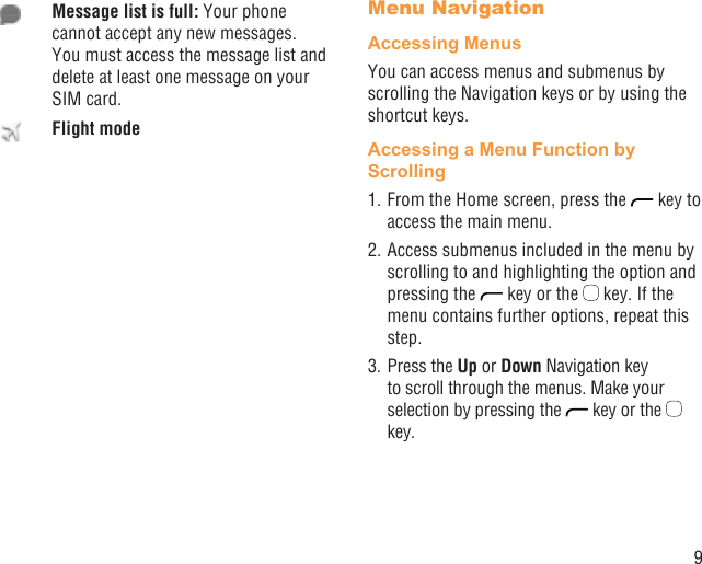 9Message list is full: Your phone cannot accept any new messages. You must access the message list and delete at least one message on your SIM card.Flight modeMenu NavigationAccessing MenusYou can access menus and submenus by scrolling the Navigation keys or by using the shortcut keys.Accessing a Menu Function by Scrolling1. From the Home screen, press the   key to access the main menu.2. Access submenus included in the menu by scrolling to and highlighting the option and pressing the   key or the   key. If the menu contains further options, repeat this step.3. Press the Up or Down Navigation key to scroll through the menus. Make your selection by pressing the   key or the   key.