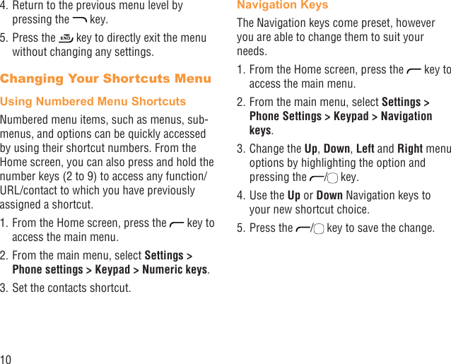 104. Return to the previous menu level by pressing the   key.5. Press the   key to directly exit the menu without changing any settings.Changing Your Shortcuts MenuUsing Numbered Menu ShortcutsNumbered menu items, such as menus, sub-menus, and options can be quickly accessed by using their shortcut numbers. From the Home screen, you can also press and hold the number keys (2 to 9) to access any function/URL/contact to which you have previously assigned a shortcut.1. From the Home screen, press the   key to access the main menu.2. From the main menu, select Settings &gt; Phone settings &gt; Keypad &gt; Numeric keys.3. Set the contacts shortcut.Navigation KeysThe Navigation keys come preset, however you are able to change them to suit your needs.1. From the Home screen, press the   key to access the main menu.2. From the main menu, select Settings &gt; Phone Settings &gt; Keypad &gt; Navigation keys.3. Change the Up, Down, Left and Right menu options by highlighting the option and pressing the  /  key.4. Use the Up or Down Navigation keys to your new shortcut choice.5. Press the  /  key to save the change.