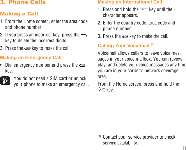 11Phone Calls3. Making a Call1. From the Home screen, enter the area code and phone number.2. If you press an incorrect key, press the   key to delete the incorrect digits.3. Press the   key to make the call. Making an Emergency CallDial emergency number and press the •   key.  You do not need a SIM card or unlock your phone to make an emergency call.Making an International Call1. Press and hold the   key until the + character appears.2. Enter the country code, area code and phone number.3. Press the   key to make the call.Calling Your Voicemail (1)Voicemail allows callers to leave voice mes-sages in your voice mailbox. You can review, play, and delete your voice messages any time you are in your carrier&apos;s network coverage area. From the Home screen, press and hold the  key.(1)  Contact your service provider to check service availability.