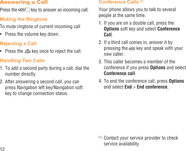 12Answering a CallPress the  / key to answer an incoming call.Muting the RingtoneTo mute ringtone of current incoming callPress the volume key down.• Rejecting a CallPress the •   key once to reject the call.Handling Two Calls1. To add a second party during a call, dial the number directly.2. After answering a second call, you can press Navigation left key/Navigation soft key to change connection status.Conference Calls (1)Your phone allows you to talk to several people at the same time.1. If you are on a double call, press the Options soft key and select Conference Call. 2. If a third call comes in, answer it by pressing the   key and speak with your new caller.3. This caller becomes a member of the conference if you press Options and select Conference call. 4. To end the conference call, press Options and select End &gt; End conference.(1)  Contact your service provider to check service availability.