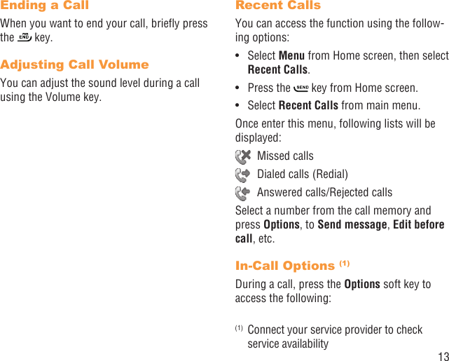 13Ending a CallWhen you want to end your call, brieﬂy press the   key. Adjusting Call VolumeYou can adjust the sound level during a call using the Volume key.Recent CallsYou can access the function using the follow-ing options:Select •  Menu from Home screen, then select Recent Calls.Press the •   key from Home screen.Select •  Recent Calls from main menu.Once enter this menu, following lists will be displayed: Missed calls  Dialed calls (Redial)  Answered calls/Rejected callsSelect a number from the call memory and press Options, to Send message, Edit before call, etc.In-Call Options (1)During a call, press the Options soft key to access the following:(1)  Connect your service provider to check service availability