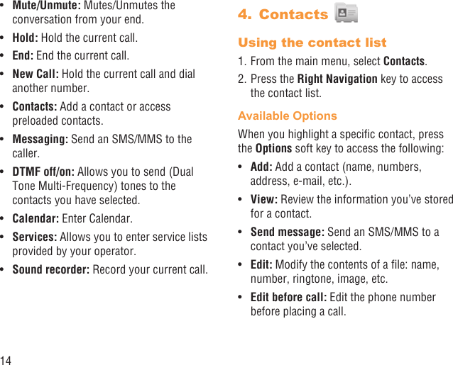 14Mute/Unmute:•   Mutes/Unmutes the conversation from your end.Hold:•   Hold the current call.End:•   End the current call.New Call:•   Hold the current call and dial another number.Contacts:•   Add a contact or access preloaded contacts.Messaging:•   Send an SMS/MMS to the caller.DTMF off/on:•   Allows you to send (Dual Tone Multi-Frequency) tones to the contacts you have selected.Calendar:•   Enter Calendar. Services:•   Allows you to enter service lists provided by your operator.Sound recorder:•   Record your current call.Contacts 4. Using the contact list1. From the main menu, select Contacts.2. Press the Right Navigation key to access the contact list.Available OptionsWhen you highlight a speciﬁc contact, press the Options soft key to access the following:Add: •  Add a contact (name, numbers, address, e-mail, etc.).View:•   Review the information you’ve stored for a contact.Send message:•   Send an SMS/MMS to a contact you’ve selected.Edit:•   Modify the contents of a ﬁle: name, number, ringtone, image, etc.Edit before call:•   Edit the phone number before placing a call.