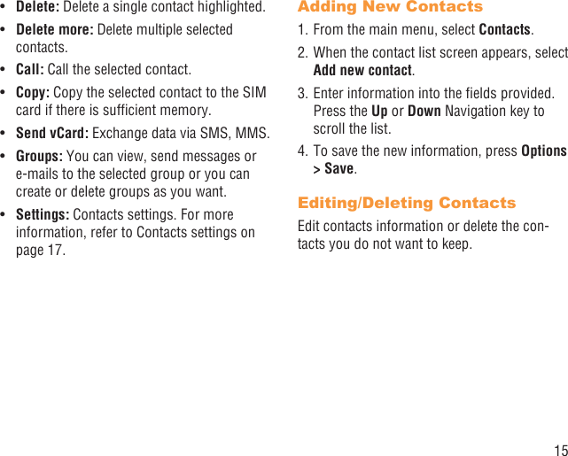 15Delete: •  Delete a single contact highlighted. Delete more:•   Delete multiple selected contacts.Call: •  Call the selected contact.Copy: •  Copy the selected contact to the SIM card if there is sufﬁcient memory.Send vCard:•   Exchange data via SMS, MMS.Groups:•   You can view, send messages or e-mails to the selected group or you can create or delete groups as you want.Settings:•   Contacts settings. For more information, refer to Contacts settings on page 17.Adding New Contacts1. From the main menu, select Contacts.2. When the contact list screen appears, select Add new contact.3. Enter information into the ﬁelds provided. Press the Up or Down Navigation key to scroll the list.4. To save the new information, press Options &gt; Save. Editing/Deleting ContactsEdit contacts information or delete the con-tacts you do not want to keep.