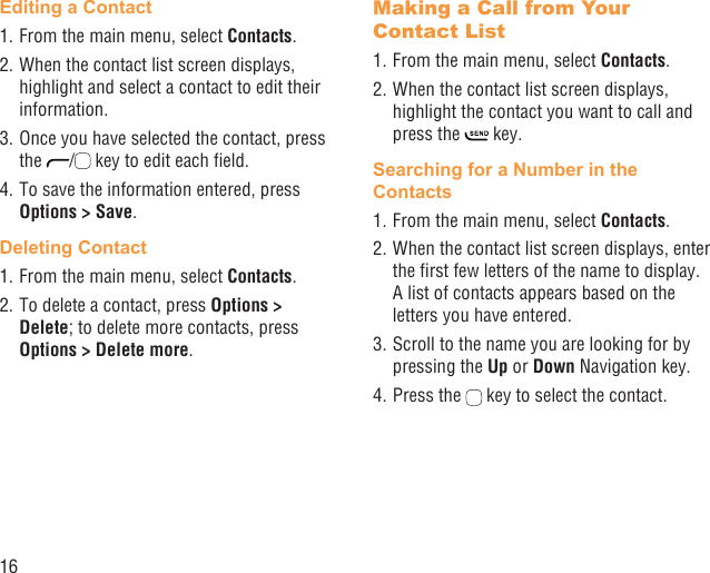 16Editing a Contact1. From the main menu, select Contacts.2. When the contact list screen displays, highlight and select a contact to edit their information.3. Once you have selected the contact, press the  /  key to edit each ﬁeld.4. To save the information entered, press Options &gt; Save.Deleting Contact1. From the main menu, select Contacts.2. To delete a contact, press Options &gt; Delete; to delete more contacts, press Options &gt; Delete more.Making a Call from Your Contact List1. From the main menu, select Contacts.2. When the contact list screen displays, highlight the contact you want to call and press the   key.Searching for a Number in the Contacts1. From the main menu, select Contacts.2. When the contact list screen displays, enter the ﬁrst few letters of the name to display. A list of contacts appears based on the letters you have entered.3. Scroll to the name you are looking for by pressing the Up or Down Navigation key.4. Press the   key to select the contact.