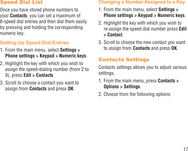 17Speed Dial ListOnce you have stored phone numbers to your Contacts, you can set a maximum of 8-speed dial entries and then dial them easily by pressing and holding the corresponding numeric key.Setting Up Speed Dial Entries1. From the main menu, select Settings &gt; Phone settings &gt; Keypad &gt; Numeric keys.2. Highlight the key with which you wish to assign the speed-dialing number (from 2 to 9), press Edit &gt; Contacts. 3. Scroll to choose a contact you want to assign from Contacts and press OK.Changing a Number Assigned to a Key1. From the main menu, select Settings &gt; Phone settings &gt; Keypad &gt; Numeric keys.2. Highlight the key with which you wish to re-assign the speed-dial number press Edit &gt; Contact. 3. Scroll to choose the new contact you want to assign from Contacts and press OK.Contacts SettingsContacts settings allows you to adjust various settings.1. From the main menu, press Contacts &gt; Options &gt; Settings.2. Choose from the following options: