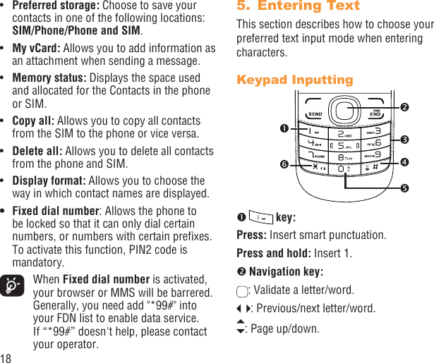 18Pref•  erred storage: Choose to save your contacts in one of the following locations: SIM/Phone/Phone and SIM.My vCard:•   Allows you to add information as an attachment when sending a message.Memory status:•   Displays the space used and allocated for the Contacts in the phone or SIM.Copy all: •  Allows you to copy all contacts from the SIM to the phone or vice versa.Delete all: •  Allows you to delete all contacts from the phone and SIM.Display format:•   Allows you to choose the way in which contact names are displayed.Fixed dial number•  : Allows the phone to be locked so that it can only dial certain numbers, or numbers with certain preﬁxes. To activate this function, PIN2 code is mandatory. When Fixed dial number is activated, your browser or MMS will be barrered. Generally, you need add &quot;*99#&quot; into your FDN list to enable data service. If “*99#” doesn&apos;t help, please contact your operator.Entering Text5. This section describes how to choose your preferred text input mode when entering characters.Keypad Inputting   key:Press: Insert smart punctuation.Press and hold: Insert 1.  Navigation key:: Validate a letter/word.: Previous/next letter/word. : Page up/down.