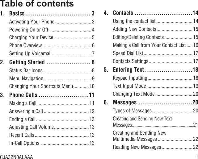 1Table of contents1. Basics .................................. 3Activating Your Phone ............................3Powering On or Off  ................................ 4Charging Your Device .............................5Phone Overview  .....................................6Setting Up Voicemail ...............................72.  Getting Started  ....................... 8Status Bar Icons  ....................................8Menu Navigation .....................................9Changing Your Shortcuts Menu ............103. Phone Calls ..........................11Making a Call ........................................ 11Answering a Call ...................................12Ending a Call .........................................13Adjusting Call Volume ...........................13Recent Calls ..........................................13In-Call Options  .....................................134. Contacts  ..............................14Using the contact list ............................14Adding New Contacts ............................ 15Editing/Deleting Contacts ......................15Making a Call from Your Contact List .....16Speed Dial List ...................................... 17Contacts Settings ..................................175. Entering Text .........................18Keypad Inputting ................................... 18Text Input Mode  ................................... 19Changing Text Mode .............................206. Messages  ............................20Types of Messages ...............................20Creating and Sending New Text Messages ......................................................21Creating and Sending New Multimedia Messages ........................... 22Reading New Messages ........................22CJA32N0ALAAA