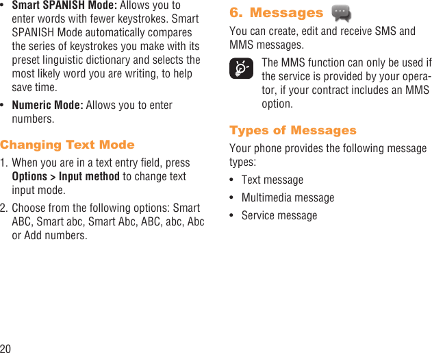 20Smart SPANISH Mode:•   Allows you to enter words with fewer keystrokes. Smart SPANISH Mode automatically compares the series of keystrokes you make with its preset linguistic dictionary and selects the most likely word you are writing, to help save time.Numeric Mode:•   Allows you to enter numbers.Changing Text Mode1. When you are in a text entry ﬁeld, press Options &gt; Input method to change text input mode.2. Choose from the following options: Smart ABC, Smart abc, Smart Abc, ABC, abc, Abc or Add numbers.Messages 6. You can create, edit and receive SMS and MMS messages.  The MMS function can only be used if the service is provided by your opera-tor, if your contract includes an MMS option.Types of MessagesYour phone provides the following message types:Text message• Multimedia message• Service message• 