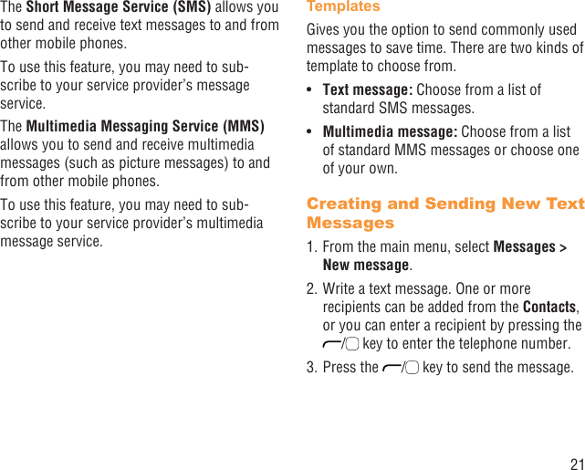 21The Short Message Service (SMS) allows you to send and receive text messages to and from other mobile phones.To use this feature, you may need to sub-scribe to your service provider’s message service.The Multimedia Messaging Service (MMS) allows you to send and receive multimedia messages (such as picture messages) to and from other mobile phones.To use this feature, you may need to sub-scribe to your service provider’s multimedia message service.TemplatesGives you the option to send commonly used messages to save time. There are two kinds of template to choose from.Text message: •  Choose from a list of standard SMS messages.Multimedia message:•   Choose from a list of standard MMS messages or choose one of your own.Creating and Sending New Text Messages1. From the main menu, select Messages &gt; New message.2. Write a text message. One or more recipients can be added from the Contacts, or you can enter a recipient by pressing the /  key to enter the telephone number. 3. Press the  /  key to send the message.