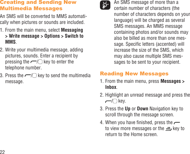 22Creating and Sending New Multimedia MessagesAn SMS will be converted to MMS automati-cally when pictures or sounds are included.1. From the main menu, select Messaging &gt; Write message &gt; Options &gt; Switch to MMS.2. Write your multimedia message, adding pictures, sounds. Enter a recipient by pressing the  /  key to enter the telephone number.3. Press the  /  key to send the multimedia message.  An SMS message of more than a certain number of characters (the number of characters depends on your language) will be charged as several SMS messages. An MMS message containing photos and/or sounds may also be billed as more than one mes-sage. Speciﬁc letters (accented) will increase the size of the SMS, which may also cause multiple SMS mes-sages to be sent to your recipient.Reading New Messages1. From the main menu, press Messages &gt; Inbox.2. Highlight an unread message and press the /  key.3. Press the Up or Down Navigation key to scroll through the message screen.4. When you have ﬁnished, press the   to view more messages or the   key to return to the Home screen.