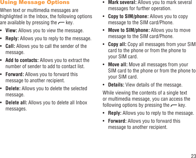 23Using Message OptionsWhen text or multimedia messages are highlighted in the Inbox, the following options are available by pressing the   key.View: •  Allows you to view the message.Reply:•   Allows you to reply to the message.Call:•   Allows you to call the sender of the message.Add to contacts: •  Allows you to extract the number of sender to add to contact list.Forward:•   Allows you to forward this message to another recipient.Delete: •  Allows you to delete the selected message.Delete all: •  Allows you to delete all Inbox messages.Mark several:•   Allows you to mark several messages for further operation.Copy to SIM/phone: •  Allows you to copy message to the SIM card/Phone.Move to SIM/phone:•   Allows you to move message to the SIM card/Phone.Copy all:•   Copy all messages from your SIM card to the phone or from the phone to your SIM card.Move all:•   Move all messages from your SIM card to the phone or from the phone to your SIM card. Details:•   View details of the message.While viewing the contents of a single text or multimedia message, you can access the following options by pressing the   key.Reply:•   Allows you to reply to the message.Forward: •  Allows you to forward this message to another recipient.