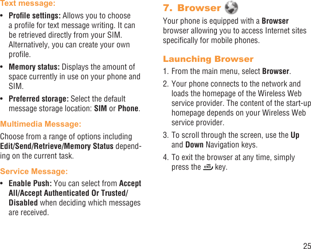 25Text message: Proﬁle settings: •  Allows you to choose a proﬁle for text message writing. It can be retrieved directly from your SIM. Alternatively, you can create your own proﬁle.Memory status: •  Displays the amount of space currently in use on your phone and SIM.Preferred storage: •  Select the default message storage location: SIM or Phone.Multimedia Message:Choose from a range of options including Edit/Send/Retrieve/Memory Status depend-ing on the current task.Service Message:Enable Push: •  You can select from Accept All/Accept Authenticated Or Trusted/Disabled when deciding which messages are received.Browser 7. Your phone is equipped with a Browser browser allowing you to access Internet sites speciﬁcally for mobile phones.Launching Browser1. From the main menu, select Browser.2. Your phone connects to the network and loads the homepage of the Wireless Web service provider. The content of the start-up homepage depends on your Wireless Web service provider.3. To scroll through the screen, use the Up and Down Navigation keys.4. To exit the browser at any time, simply press the   key.