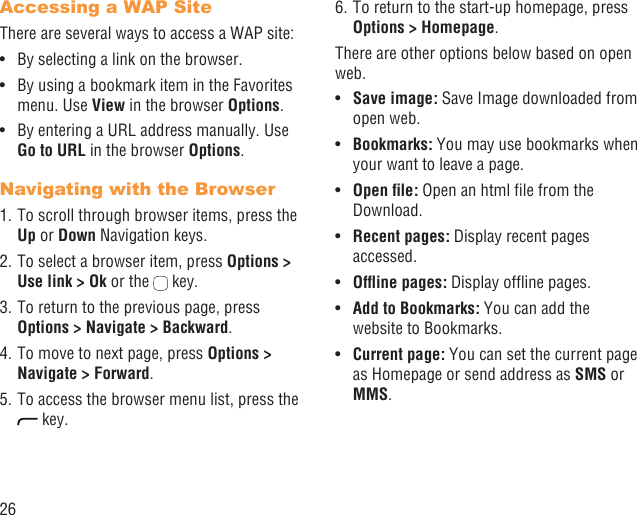 26Accessing a WAP SiteThere are several ways to access a WAP site:By selecting a link on the browser.• By using a bookmark item in the Favorites • menu. Use View in the browser Options. By entering a URL address manually. Use • Go to URL in the browser Options.Navigating with the Browser1. To scroll through browser items, press the Up or Down Navigation keys.2. To select a browser item, press Options &gt; Use link &gt; Ok or the   key.3. To return to the previous page, press Options &gt; Navigate &gt; Backward.4. To move to next page, press Options &gt; Navigate &gt; Forward.5. To access the browser menu list, press the  key.6. To return to the start-up homepage, press Options &gt; Homepage.There are other options below based on open web.Save image:•   Save Image downloaded from open web.Bookmarks:•   You may use bookmarks when your want to leave a page.Open ﬁle:•   Open an html ﬁle from the Download.Recent pages: •  Display recent pages accessed.Ofﬂine pages:•   Display ofﬂine pages.Add to Bookmarks:•   You can add the website to Bookmarks.Current page: •  You can set the current page as Homepage or send address as SMS or MMS. 