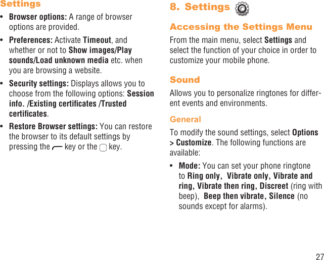 27SettingsBrowser options:•   A range of browser options are provided.Preferences: • Activate Timeout, and whether or not to Show images/Play sounds/Load unknown media etc. when you are browsing a website.Security settings:•   Displays allows you to choose from the following options: Session info. /Existing certiﬁcates /Trusted certiﬁcates.Restore Browser settings:•   You can restore the browser to its default settings by pressing the   key or the   key.Settings 8. Accessing the Settings MenuFrom the main menu, select Settings and select the function of your choice in order to customize your mobile phone.SoundAllows you to personalize ringtones for differ-ent events and environments.GeneralTo modify the sound settings, select Options &gt; Customize. The following functions are available:Mode:•   You can set your phone ringtone to Ring only,  Vibrate only, Vibrate and ring, Vibrate then ring, Discreet (ring with beep),  Beep then vibrate, Silence (no sounds except for alarms).