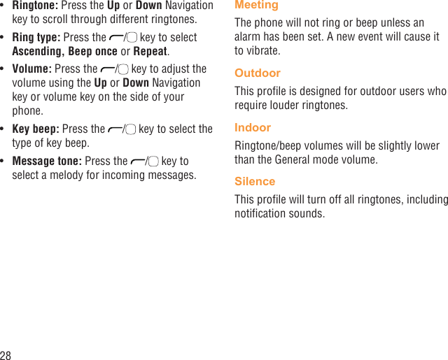 28Ringtone:•   Press the Up or Down Navigation key to scroll through different ringtones.Ring type:•   Press the  /  key to select Ascending, Beep once or Repeat.Volume:•   Press the  /  key to adjust the volume using the Up or Down Navigation key or volume key on the side of your phone.Key beep:•   Press the  /  key to select the type of key beep.Message tone:•   Press the  /  key to select a melody for incoming messages.MeetingThe phone will not ring or beep unless an alarm has been set. A new event will cause it to vibrate.OutdoorThis proﬁle is designed for outdoor users who require louder ringtones.IndoorRingtone/beep volumes will be slightly lower than the General mode volume.SilenceThis proﬁle will turn off all ringtones, including notiﬁcation sounds.