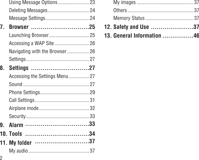 2Using Message Options ........................ 23Deleting Messages ................................24Message Settings ..................................247. Browser  ..............................25Launching Browser ............................... 25Accessing a WAP Site ........................... 26Navigating with the Browser ................. 26Settings .................................................278. Settings  ..............................27Accessing the Settings Menu ................27Sound ...................................................27Phone Settings ......................................29Call Settings ..........................................31Airplane mode ....................................... 32Security .................................................339. Alarm  .................................3310. Tools  .................................3411. My folder  ............................37My audio ............................................... 37My images ............................................37Others ................................................... 37Memory Status ..................................... 3712. Safety and Use ......................3713. General Information ................46