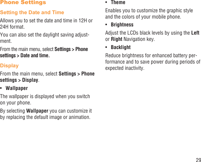 29Phone SettingsSetting the Date and TimeAllows you to set the date and time in 12H or 24H format.You can also set the daylight saving adjust-ment.From the main menu, select Settings &gt; Phone settings &gt; Date and time.DisplayFrom the main menu, select Settings &gt; Phone settings &gt; Display.Wallpaper• The wallpaper is displayed when you switch on your phone.By selecting Wallpaper you can customize it by replacing the default image or animation.Theme• Enables you to customize the graphic style and the colors of your mobile phone.Brightness• Adjust the LCDs black levels by using the Left or Right Navigation key.Backlight• Reduce brightness for enhanced battery per-formance and to save power during periods of expected inactivity.