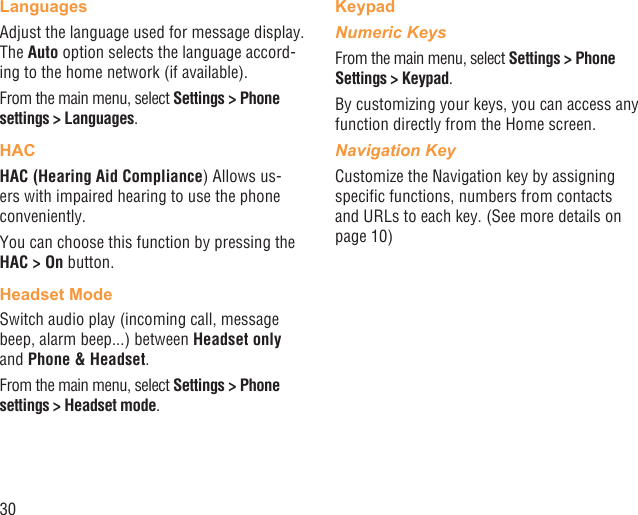 30LanguagesAdjust the language used for message display. The Auto option selects the language accord-ing to the home network (if available).From the main menu, select Settings &gt; Phone settings &gt; Languages.HACHAC (Hearing Aid Compliance) Allows us-ers with impaired hearing to use the phone conveniently.You can choose this function by pressing the HAC &gt; On button.Headset ModeSwitch audio play (incoming call, message beep, alarm beep...) between Headset only and Phone &amp; Headset.From the main menu, select Settings &gt; Phone settings &gt; Headset mode.KeypadNumeric KeysFrom the main menu, select Settings &gt; Phone Settings &gt; Keypad.By customizing your keys, you can access any function directly from the Home screen.Navigation KeyCustomize the Navigation key by assigning speciﬁc functions, numbers from contacts and URLs to each key. (See more details on page 10)