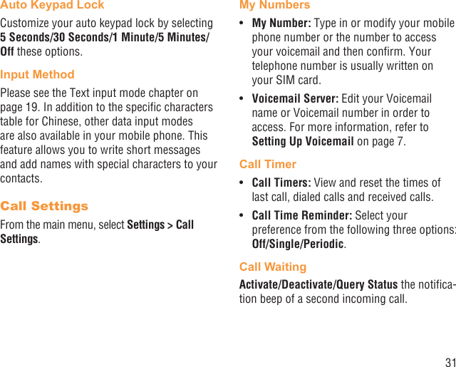 31Auto Keypad LockCustomize your auto keypad lock by selecting 5 Seconds/30 Seconds/1 Minute/5 Minutes/Off these options.Input MethodPlease see the Text input mode chapter on page 19. In addition to the speciﬁc characters table for Chinese, other data input modes are also available in your mobile phone. This feature allows you to write short messages and add names with special characters to your contacts.Call SettingsFrom the main menu, select Settings &gt; Call Settings.My NumbersMy Number: •  Type in or modify your mobile phone number or the number to access your voicemail and then conﬁrm. Your telephone number is usually written on your SIM card.Voicemail Server:•   Edit your Voicemail name or Voicemail number in order to access. For more information, refer to Setting Up Voicemail on page 7.Call TimerCall Timers: •  View and reset the times of last call, dialed calls and received calls. Call Time Reminder:•   Select your preference from the following three options: Off/Single/Periodic.Call WaitingActivate/Deactivate/Query Status the notiﬁca-tion beep of a second incoming call.