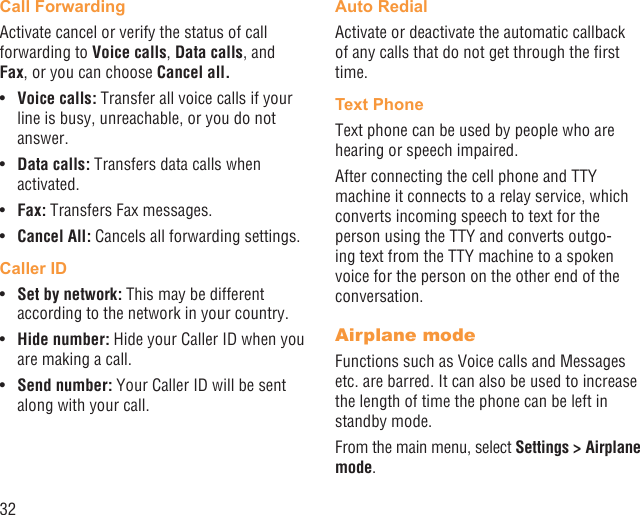 32Call ForwardingActivate cancel or verify the status of call forwarding to Voice calls, Data calls, and Fax, or you can choose Cancel all.Voice calls:•   Transfer all voice calls if your line is busy, unreachable, or you do not answer.Data calls:•   Transfers data calls when activated.Fax:•   Transfers Fax messages.Cancel All:•   Cancels all forwarding settings.Caller IDSet by network:•   This may be different according to the network in your country.Hide number:•   Hide your Caller ID when you are making a call.Send number: •  Your Caller ID will be sent along with your call.Auto RedialActivate or deactivate the automatic callback of any calls that do not get through the ﬁrst time.Text PhoneText phone can be used by people who are hearing or speech impaired.After connecting the cell phone and TTY machine it connects to a relay service, which converts incoming speech to text for the person using the TTY and converts outgo-ing text from the TTY machine to a spoken voice for the person on the other end of the conversation.Airplane modeFunctions such as Voice calls and Messages etc. are barred. It can also be used to increase the length of time the phone can be left in standby mode.From the main menu, select Settings &gt; Airplane mode.