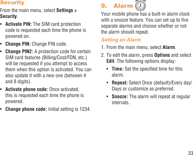 33SecurityFrom the main menu, select Settings &gt; Security.Activate PIN:•   The SIM card protection code is requested each time the phone is powered on.Change PIN:•   Change PIN code.Change PIN2:•   A protection code for certain SIM card features (Billing/Cost/FDN, etc.) will be requested if you attempt to access them when this option is activated. You can also update it with a new one (between 4 and 8 digits).Activate phone code:•   Once activated, this is requested each time the phone is powered.Change phone code:•   Initial setting is 1234.Alarm 9. Your mobile phone has a built-in alarm clock with a snooze feature. You can set up to ﬁve separate alarms and choose whether or not the alarm should repeat.Setting an Alarm1. From the main menu, select Alarm.2. To edit the alarm, press Options and select Edit. The following options display:Time:•   Set the speciﬁed time for this alarm.Repeat: •  Select Once (default)/Every day/Days or customize as preferred.Snooze:•   The alarm will repeat at regular intervals.