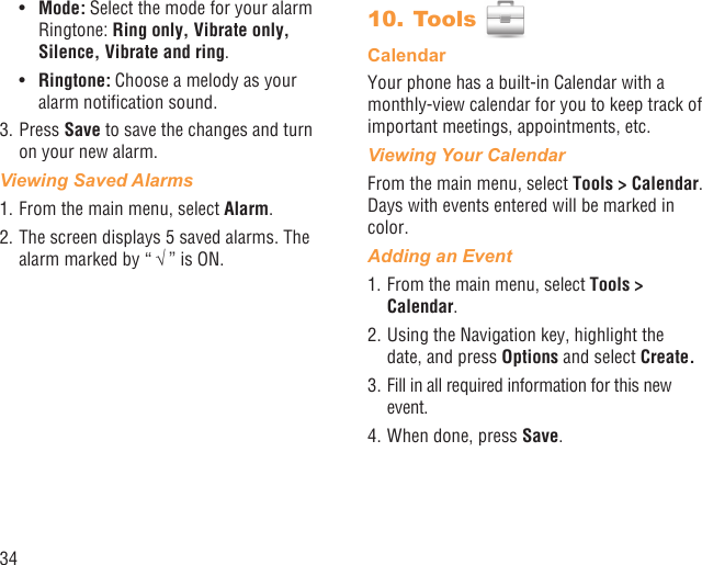 34Mode:•   Select the mode for your alarm Ringtone: Ring only, Vibrate only, Silence, Vibrate and ring.Ringtone:•   Choose a melody as your alarm notiﬁcation sound.3. Press Save to save the changes and turn on your new alarm.Viewing Saved Alarms1. From the main menu, select Alarm. 2. The screen displays 5 saved alarms. The alarm marked by “ √ ” is ON.Tools 10. CalendarYour phone has a built-in Calendar with a monthly-view calendar for you to keep track of important meetings, appointments, etc. Viewing Your CalendarFrom the main menu, select Tools &gt; Calendar. Days with events entered will be marked in color.Adding an Event1. From the main menu, select Tools &gt; Calendar.2. Using the Navigation key, highlight the date, and press Options and select Create.3. Fill in all required information for this new event.4. When done, press Save.