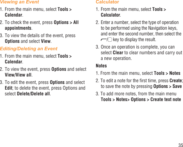 35Viewing an Event1. From the main menu, select Tools &gt; Calendar.2. To check the event, press Options &gt; All appointments.3. To view the details of the event, press Options and select View.Editing/Deleting an Event1. From the main menu, select Tools &gt; Calendar.2. To view the event, press Options and select View/View all.3. To edit the event, press Options and select Edit; to delete the event, press Options and select Delete/Delete all.Calculator1. From the main menu, select Tools &gt; Calculator.2. Enter a number, select the type of operation to be performed using the Navigation keys, and enter the second number, then select the / key to display the result.3. Once an operation is complete, you can select Clear to clear numbers and carry out a new operation.Notes1. From the main menu, select Tools &gt; Notes2. To edit a note for the ﬁrst time, press Create; to save the note by pressing Options &gt; Save3. To add more notes, from the main menu Tools &gt; Notes&gt; Options &gt; Create text note