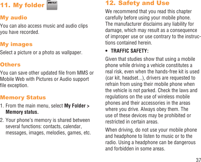 37My folder 11. My audioYou can also access music and audio clips you have recorded.My imagesSelect a picture or a photo as wallpaper.OthersYou can save other updated ﬁle from MMS or Mobile Web with Pictures or Audio support ﬁle exception.Memory Status1. From the main menu, select My Folder &gt; Memory status. 2. Your phone’s memory is shared between several functions: contacts, calendar, messages, images, melodies, games, etc.Safety and Use12. We recommend that you read this chapter carefully before using your mobile phone. The manufacturer disclaims any liability for damage, which may result as a consequence of improper use or use contrary to the instruc-tions contained herein.TRAFFIC SAFETY:• Given that studies show that using a mobile phone while driving a vehicle constitutes a real risk, even when the hands-free kit is used (car kit, headset...), drivers are requested to refrain from using their mobile phone when the vehicle is not parked. Check the laws and regulations on the use of wireless mobile phones and their accessories in the areas where you drive. Always obey them. The use of these devices may be prohibited or restricted in certain areas.When driving, do not use your mobile phone and headphone to listen to music or to the radio. Using a headphone can be dangerous and forbidden in some areas.