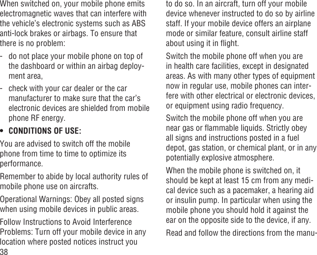 38When switched on, your mobile phone emits electromagnetic waves that can interfere with the vehicle’s electronic systems such as ABS anti-lock brakes or airbags. To ensure that there is no problem:-   do not place your mobile phone on top of the dashboard or within an airbag deploy-ment area,-   check with your car dealer or the car manufacturer to make sure that the car’s electronic devices are shielded from mobile phone RF energy.CONDITIONS OF USE:• You are advised to switch off the mobile phone from time to time to optimize its performance.Remember to abide by local authority rules of mobile phone use on aircrafts.Operational Warnings: Obey all posted signs when using mobile devices in public areas.Follow Instructions to Avoid Interference Problems: Turn off your mobile device in any location where posted notices instruct you to do so. In an aircraft, turn off your mobile device whenever instructed to do so by airline staff. If your mobile device offers an airplane mode or similar feature, consult airline staff about using it in ﬂight.Switch the mobile phone off when you are in health care facilities, except in designated areas. As with many other types of equipment now in regular use, mobile phones can inter-fere with other electrical or electronic devices, or equipment using radio frequency.Switch the mobile phone off when you are near gas or ﬂammable liquids. Strictly obey all signs and instructions posted in a fuel depot, gas station, or chemical plant, or in any potentially explosive atmosphere.When the mobile phone is switched on, it should be kept at least 15 cm from any medi-cal device such as a pacemaker, a hearing aid or insulin pump. In particular when using the mobile phone you should hold it against the ear on the opposite side to the device, if any. Read and follow the directions from the manu-
