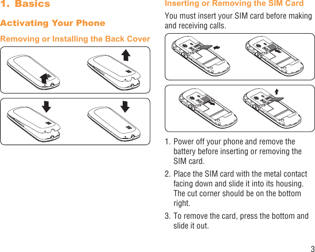 3Basics1. Activating Your PhoneRemoving or Installing the Back CoverInserting or Removing the SIM CardYou must insert your SIM card before making and receiving calls. 1. Power off your phone and remove the battery before inserting or removing the SIM card.2. Place the SIM card with the metal contact facing down and slide it into its housing. The cut corner should be on the bottom right.3. To remove the card, press the bottom and slide it out.