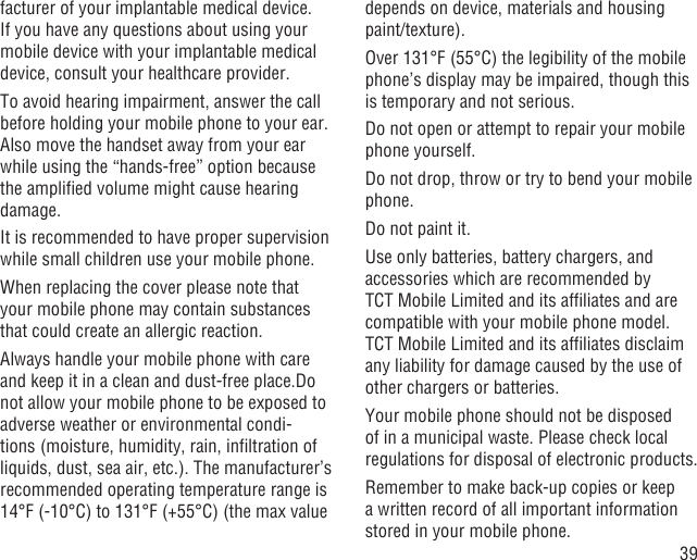 39facturer of your implantable medical device. If you have any questions about using your mobile device with your implantable medical device, consult your healthcare provider.To avoid hearing impairment, answer the call before holding your mobile phone to your ear. Also move the handset away from your ear while using the “hands-free” option because the ampliﬁed volume might cause hearing damage.It is recommended to have proper supervision while small children use your mobile phone.When replacing the cover please note that your mobile phone may contain substances that could create an allergic reaction.Always handle your mobile phone with care and keep it in a clean and dust-free place.Do not allow your mobile phone to be exposed to adverse weather or environmental condi-tions (moisture, humidity, rain, inﬁltration of liquids, dust, sea air, etc.). The manufacturer’s recommended operating temperature range is 14°F (-10°C) to 131°F (+55°C) (the max value depends on device, materials and housing paint/texture).Over 131°F (55°C) the legibility of the mobile phone’s display may be impaired, though this is temporary and not serious. Do not open or attempt to repair your mobile phone yourself.Do not drop, throw or try to bend your mobile phone.Do not paint it.Use only batteries, battery chargers, and accessories which are recommended by TCT Mobile Limited and its afﬁliates and are compatible with your mobile phone model.TCT Mobile Limited and its afﬁliates disclaim any liability for damage caused by the use of other chargers or batteries.Your mobile phone should not be disposed of in a municipal waste. Please check local regulations for disposal of electronic products.Remember to make back-up copies or keep a written record of all important information stored in your mobile phone.