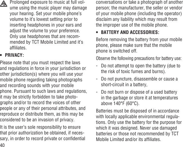 40  Prolonged exposure to music at full vol-ume using the music player may damage your hearing. Set your mobile phone’s volume to it’s lowest setting prior to inserting headphones in your ears and adjust the volume to your preference. Only use headphones that are recom-mended by TCT Mobile Limited and it’s afﬁliates.PRIVACY:• Please note that you must respect the laws and regulations in force in your jurisdiction or other jurisdiction(s) where you will use your mobile phone regarding taking photographs and recording sounds with your mobile phone. Pursuant to such laws and regulations, it may be strictly forbidden to take photo-graphs and/or to record the voices of other people or any of their personal attributes, and reproduce or distribute them, as this may be considered to be an invasion of privacy.  It is the user’s sole responsibility to ensure that prior authorization be obtained, if neces-sary, in order to record private or conﬁdential conversations or take a photograph of another person; the manufacturer, the seller or vendor of your mobile phone (including the operator) disclaim any liability which may result from the improper use of the mobile phone.BATTERY AND ACCESSORIES:• Before removing the battery from your mobile phone, please make sure that the mobile phone is switched off. Observe the following precautions for battery use:-   Do not attempt to open the battery (due to the risk of toxic fumes and burns). -   Do not puncture, disassemble or cause a short-circuit in a battery, -   Do not burn or dispose of a used battery in the garbage or store it at temperatures above 140°F (60°C). Batteries must be disposed of in accordance with locally applicable environmental regula-tions. Only use the battery for the purpose for which it was designed. Never use damaged batteries or those not recommended by TCT Mobile Limited and/or its afﬁliates.