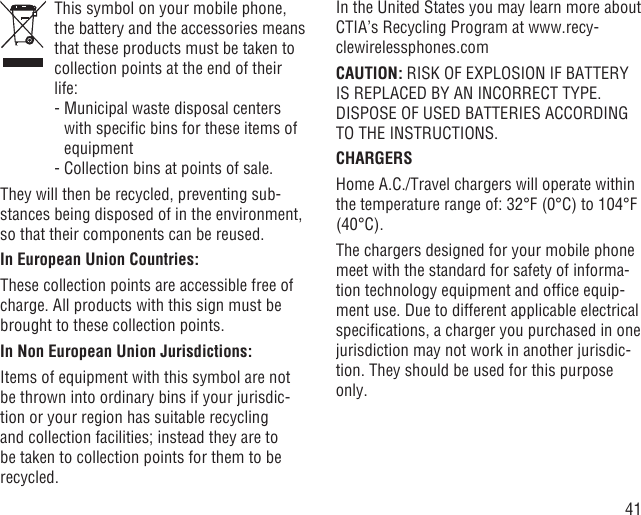 41   This symbol on your mobile phone, the battery and the accessories means that these products must be taken to collection points at the end of their life:  -  Municipal waste disposal centers with speciﬁc bins for these items of equipment  - Collection bins at points of sale.They will then be recycled, preventing sub-stances being disposed of in the environment, so that their components can be reused.In European Union Countries:These collection points are accessible free of charge. All products with this sign must be brought to these collection points.In Non European Union Jurisdictions:Items of equipment with this symbol are not be thrown into ordinary bins if your jurisdic-tion or your region has suitable recycling and collection facilities; instead they are to be taken to collection points for them to be recycled.In the United States you may learn more about CTIA’s Recycling Program at www.recy-clewirelessphones.comCAUTION: RISK OF EXPLOSION IF BATTERY IS REPLACED BY AN INCORRECT TYPE. DISPOSE OF USED BATTERIES ACCORDING TO THE INSTRUCTIONS.CHARGERSHome A.C./Travel chargers will operate within the temperature range of: 32°F (0°C) to 104°F (40°C).The chargers designed for your mobile phone meet with the standard for safety of informa-tion technology equipment and ofﬁce equip-ment use. Due to different applicable electrical speciﬁcations, a charger you purchased in one jurisdiction may not work in another jurisdic-tion. They should be used for this purpose only.