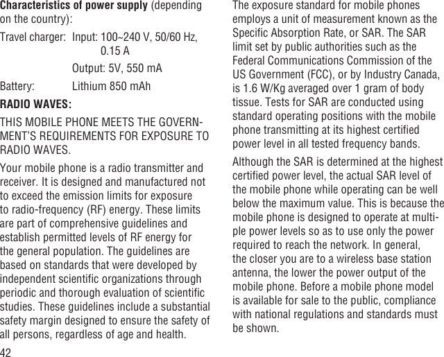 42Characteristics of power supply (depending on the country):Travel charger:  Input:  100~240 V, 50/60 Hz, 0.15 A    Output: 5V, 550 mABattery:  Lithium 850 mAhRADIO WAVES:THIS MOBILE PHONE MEETS THE GOVERN-MENT’S REQUIREMENTS FOR EXPOSURE TO RADIO WAVES.Your mobile phone is a radio transmitter and receiver. It is designed and manufactured not to exceed the emission limits for exposure to radio-frequency (RF) energy. These limits are part of comprehensive guidelines and establish permitted levels of RF energy for the general population. The guidelines are based on standards that were developed by independent scientiﬁc organizations through periodic and thorough evaluation of scientiﬁc studies. These guidelines include a substantial safety margin designed to ensure the safety of all persons, regardless of age and health.The exposure standard for mobile phones employs a unit of measurement known as the Speciﬁc Absorption Rate, or SAR. The SAR limit set by public authorities such as the Federal Communications Commission of the US Government (FCC), or by Industry Canada, is 1.6 W/Kg averaged over 1 gram of body tissue. Tests for SAR are conducted using standard operating positions with the mobile phone transmitting at its highest certiﬁed power level in all tested frequency bands.Although the SAR is determined at the highest certiﬁed power level, the actual SAR level of the mobile phone while operating can be well below the maximum value. This is because the mobile phone is designed to operate at multi-ple power levels so as to use only the power required to reach the network. In general, the closer you are to a wireless base station antenna, the lower the power output of the mobile phone. Before a mobile phone model is available for sale to the public, compliance with national regulations and standards must be shown.