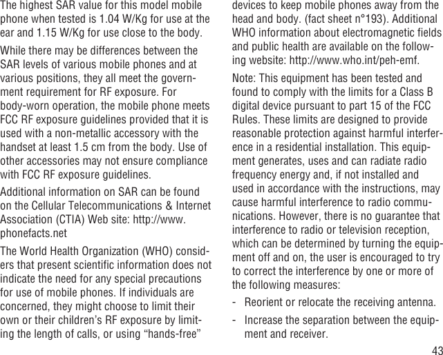 43The highest SAR value for this model mobile phone when tested is 1.04 W/Kg for use at the ear and 1.15 W/Kg for use close to the body.     While there may be differences between the SAR levels of various mobile phones and at various positions, they all meet the govern-ment requirement for RF exposure. For body-worn operation, the mobile phone meets FCC RF exposure guidelines provided that it is used with a non-metallic accessory with the handset at least 1.5 cm from the body. Use of other accessories may not ensure compliance with FCC RF exposure guidelines.Additional information on SAR can be found on the Cellular Telecommunications &amp; Internet Association (CTIA) Web site: http://www.phonefacts.netThe World Health Organization (WHO) consid-ers that present scientiﬁc information does not indicate the need for any special precautions for use of mobile phones. If individuals are concerned, they might choose to limit their own or their children’s RF exposure by limit-ing the length of calls, or using “hands-free” devices to keep mobile phones away from the head and body. (fact sheet n°193). Additional WHO information about electromagnetic ﬁelds and public health are available on the follow-ing website: http://www.who.int/peh-emf. Note: This equipment has been tested and found to comply with the limits for a Class B digital device pursuant to part 15 of the FCC Rules. These limits are designed to provide reasonable protection against harmful interfer-ence in a residential installation. This equip-ment generates, uses and can radiate radio frequency energy and, if not installed and used in accordance with the instructions, may cause harmful interference to radio commu-nications. However, there is no guarantee that interference to radio or television reception, which can be determined by turning the equip-ment off and on, the user is encouraged to try to correct the interference by one or more of the following measures:-   Reorient or relocate the receiving antenna.-   Increase the separation between the equip-ment and receiver.